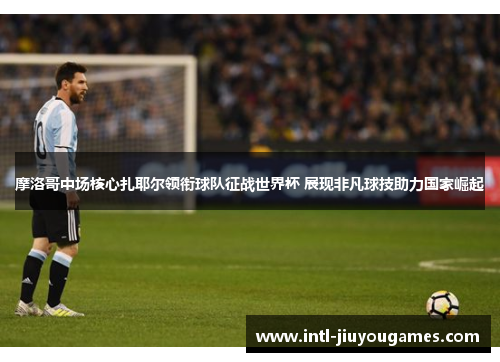 摩洛哥中场核心扎耶尔领衔球队征战世界杯 展现非凡球技助力国家崛起