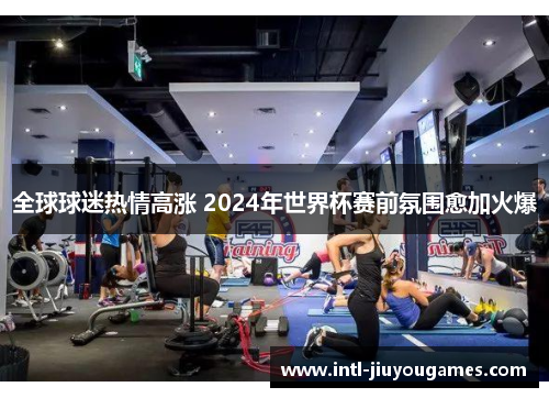 全球球迷热情高涨 2024年世界杯赛前氛围愈加火爆