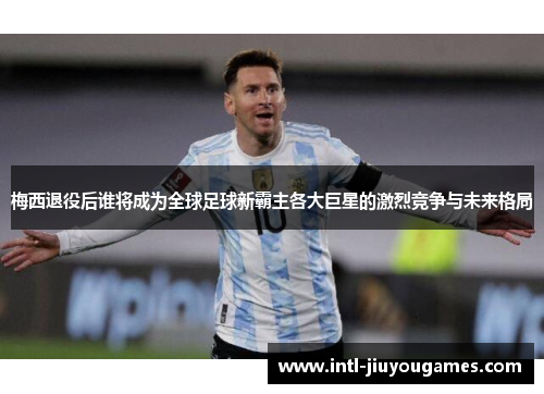 梅西退役后谁将成为全球足球新霸主各大巨星的激烈竞争与未来格局