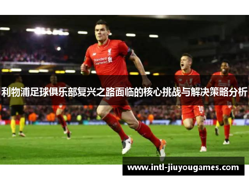 利物浦足球俱乐部复兴之路面临的核心挑战与解决策略分析