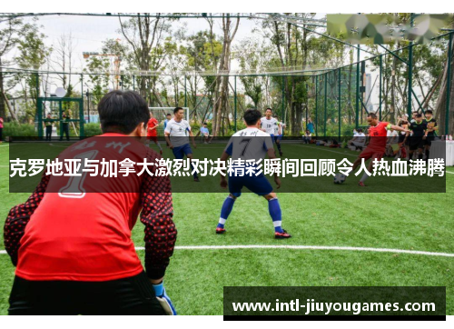 克罗地亚与加拿大激烈对决精彩瞬间回顾令人热血沸腾