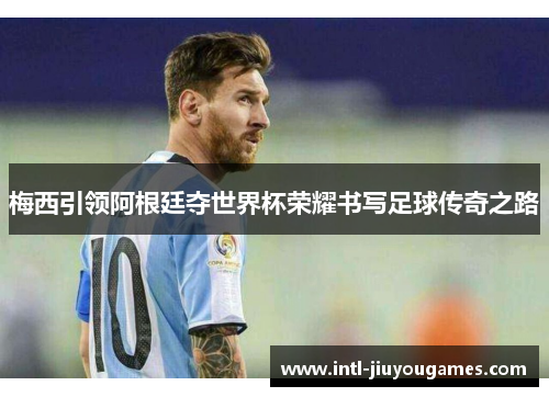 梅西引领阿根廷夺世界杯荣耀书写足球传奇之路