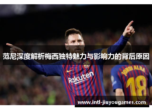 范尼深度解析梅西独特魅力与影响力的背后原因