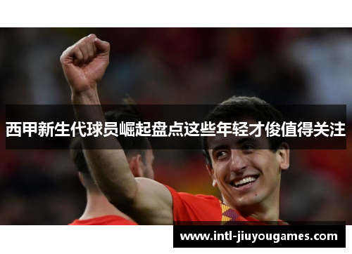 西甲新生代球员崛起盘点这些年轻才俊值得关注 西甲新生代球员崛起盘点这些年轻才俊值得关注